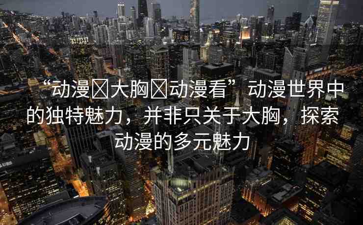“動漫?大胸?動漫看”動漫世界中的獨特魅力，并非只關(guān)于大胸，探索動漫的多元魅力