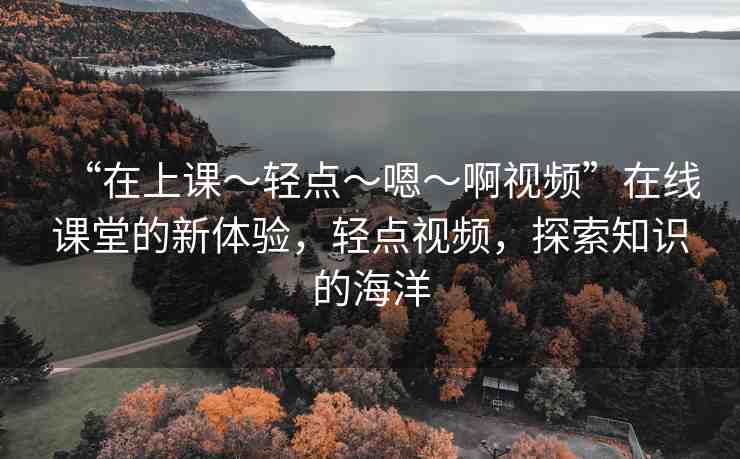 “在上課～輕點?嗯?啊視頻”在線課堂的新體驗，輕點視頻，探索知識的海洋