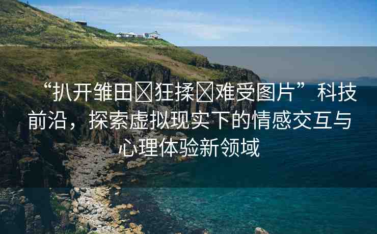 “扒開雛田?狂揉?難受圖片”科技前沿，探索虛擬現(xiàn)實下的情感交互與心理體驗新領(lǐng)域