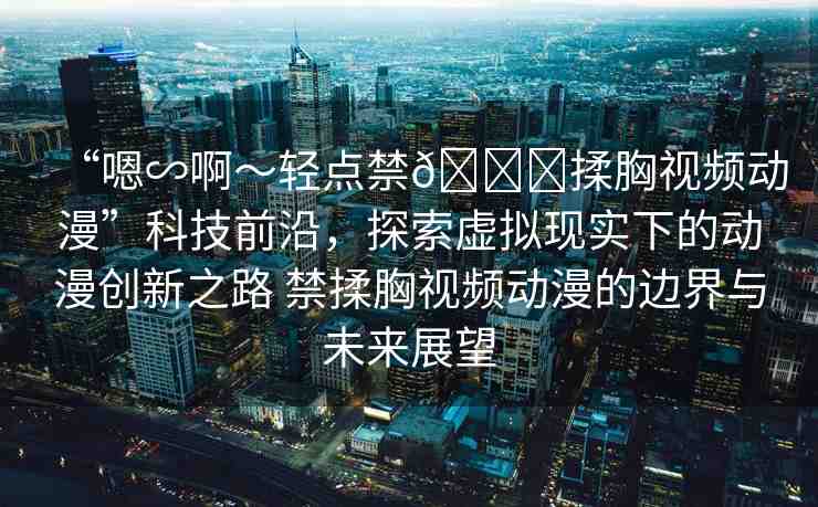 “嗯∽啊～輕點禁??揉胸視頻動漫”科技前沿，探索虛擬現(xiàn)實下的動漫創(chuàng)新之路 禁揉胸視頻動漫的邊界與未來展望