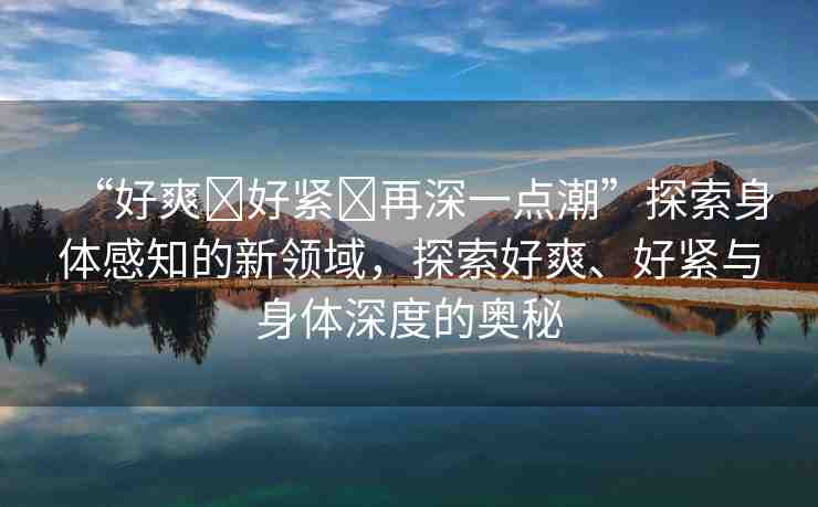 “好爽?好緊?再深一點(diǎn)潮”探索身體感知的新領(lǐng)域，探索好爽、好緊與身體深度的奧秘