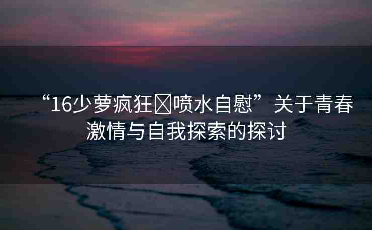 “16少蘿瘋狂?噴水自慰”關(guān)于青春激情與自我探索的探討