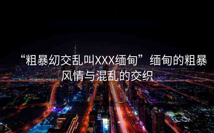 “粗暴?交亂叫XXX緬甸”緬甸的粗暴風情與混亂的交織