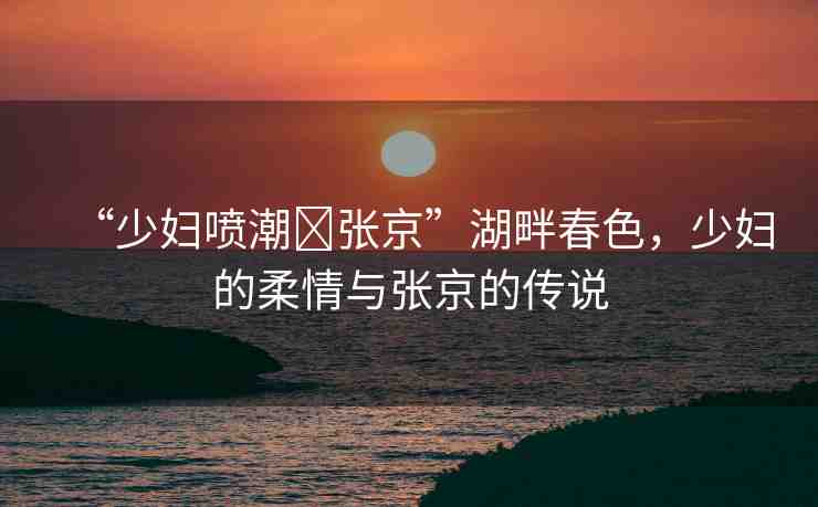 “少婦噴潮?張京”湖畔春色，少婦的柔情與張京的傳說
