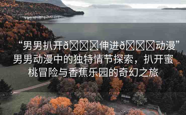 “男男扒開??伸進(jìn)??動(dòng)漫”男男動(dòng)漫中的獨(dú)特情節(jié)探索，扒開蜜桃冒險(xiǎn)與香蕉樂園的奇幻之旅