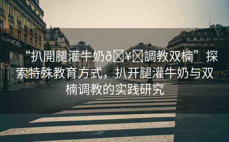 “扒開腿灌牛奶??調(diào)教雙楠”探索特殊教育方式，扒開腿灌牛奶與雙楠調(diào)教的實(shí)踐研究
