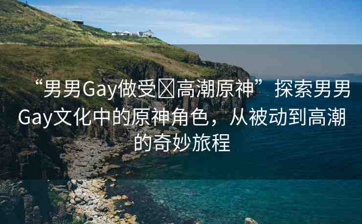 “男男Gay做受?高潮原神”探索男男Gay文化中的原神角色，從被動(dòng)到高潮的奇妙旅程