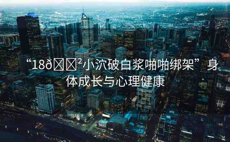 “18??小泬破白漿啪啪綁架”身體成長(zhǎng)與心理健康