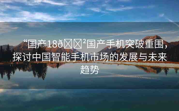 “國產(chǎn)18??國產(chǎn)手機(jī)突破重圍，探討中國智能手機(jī)市場的發(fā)展與未來趨勢