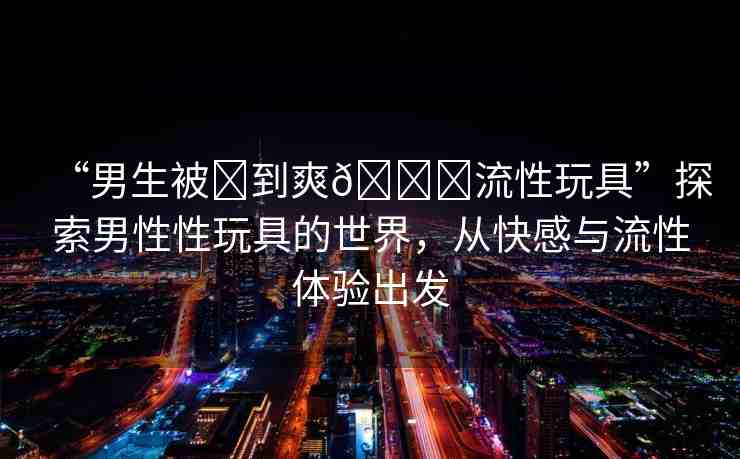 “男生被?到爽??流性玩具”探索男性性玩具的世界，從快感與流性體驗(yàn)出發(fā)