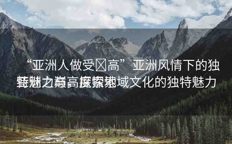 “亞洲人做受?高”亞洲風(fēng)情下的獨(dú)特魅力與高度探索
亞洲之巔，探索地域文化的獨(dú)特魅力