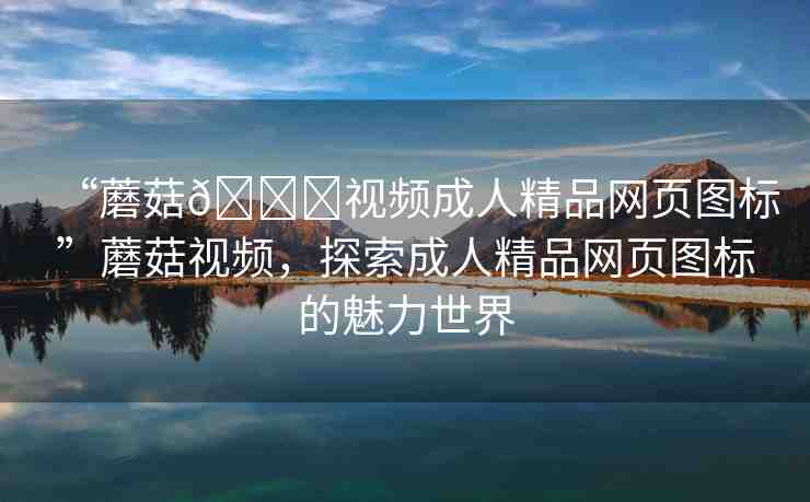 “蘑菇??視頻成人精品網(wǎng)頁(yè)圖標(biāo)”蘑菇視頻，探索成人精品網(wǎng)頁(yè)圖標(biāo)的魅力世界