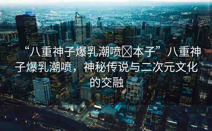 “八重神子爆乳潮噴?本子”八重神子爆乳潮噴，神秘傳說與二次元文化的交融