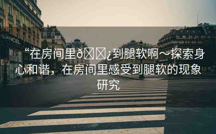 “在房間里??到腿軟啊～探索身心和諧，在房間里感受到腿軟的現(xiàn)象研究