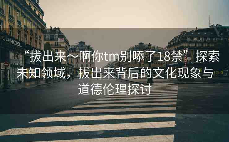 “拔出來～啊你tm別?了18禁”探索未知領(lǐng)域，拔出來背后的文化現(xiàn)象與道德倫理探討
