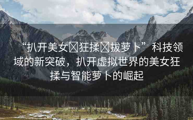 “扒開美女?狂揉?拔蘿卜”科技領域的新突破，扒開虛擬世界的美女狂揉與智能蘿卜的崛起