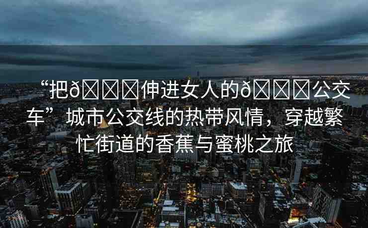 “把??伸進(jìn)女人的??公交車”城市公交線的熱帶風(fēng)情，穿越繁忙街道的香蕉與蜜桃之旅