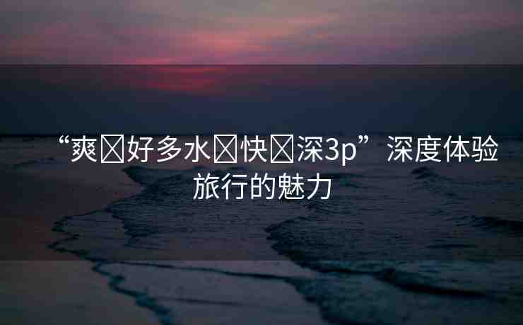 “爽?好多水?快?深3p”深度體驗(yàn)旅行的魅力