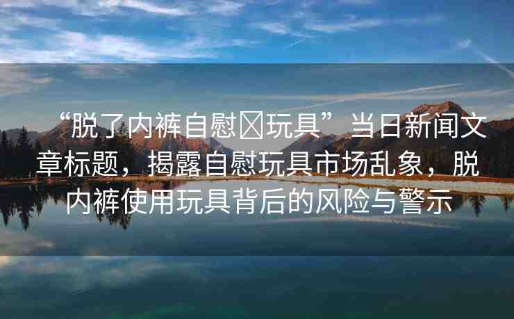 “脫了內(nèi)褲自慰?玩具”當(dāng)日新聞文章標(biāo)題，揭露自慰玩具市場亂象，脫內(nèi)褲使用玩具背后的風(fēng)險與警示