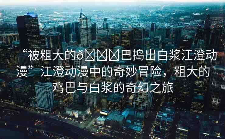 “被粗大的??巴搗出白漿江澄動漫”江澄動漫中的奇妙冒險(xiǎn)，粗大的雞巴與白漿的奇幻之旅