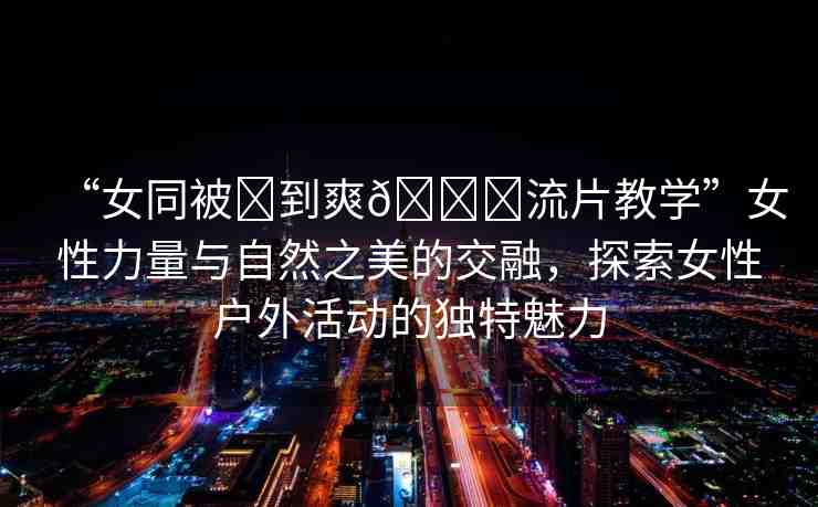 “女同被?到爽??流片教學(xué)”女性力量與自然之美的交融，探索女性戶外活動(dòng)的獨(dú)特魅力
