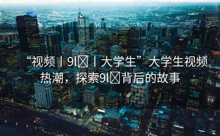 “視頻丨9l?丨大學(xué)生”大學(xué)生視頻熱潮，探索9l?背后的故事