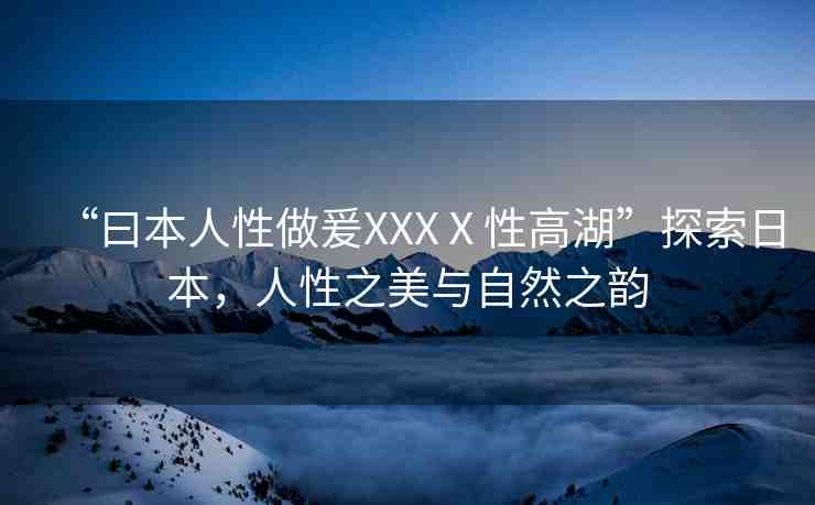 “曰本人性做爰XXXⅩ性高湖”探索日本，人性之美與自然之韻