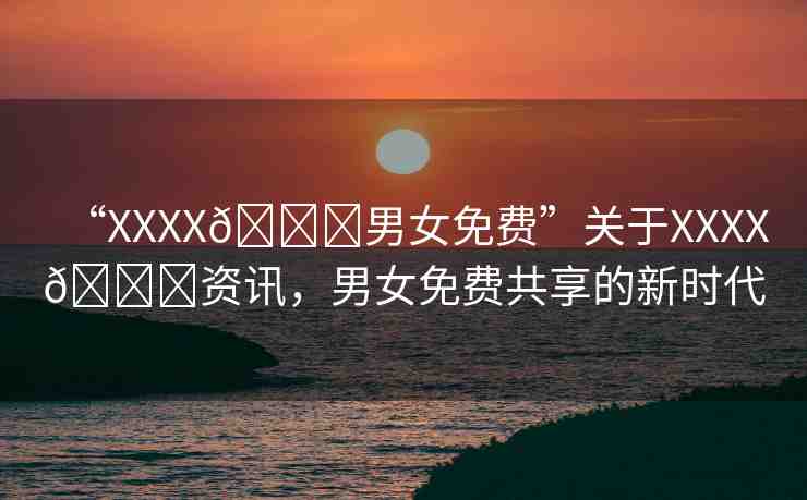 “XXXX??男女免費”關(guān)于XXXX??資訊，男女免費共享的新時代