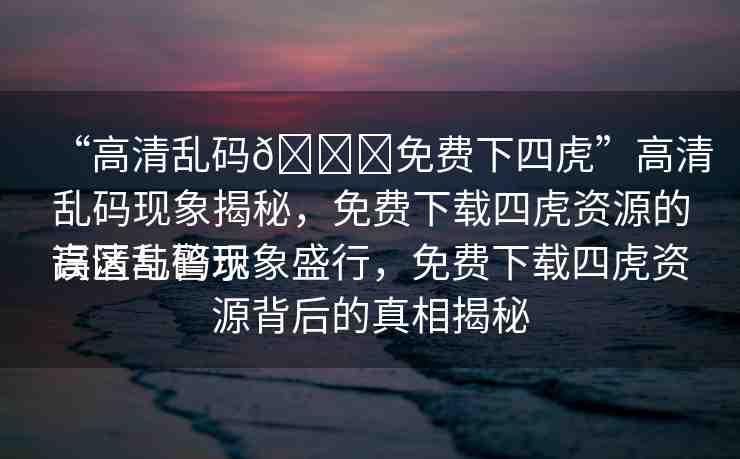 “高清亂碼??免費下四虎”高清亂碼現(xiàn)象揭秘，免費下載四虎資源的誤區(qū)與警示
高清亂碼現(xiàn)象盛行，免費下載四虎資源背后的真相揭秘