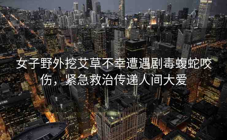 女子野外挖艾草不幸遭遇劇毒蝮蛇咬傷，緊急救治傳遞人間大愛