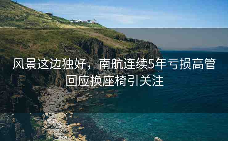 風景這邊獨好，南航連續(xù)5年虧損高管回應換座椅引關注