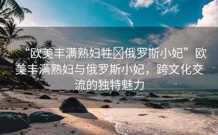 “歐美豐滿熟婦牲?俄羅斯小妃”歐美豐滿熟婦與俄羅斯小妃，跨文化交流的獨(dú)特魅力