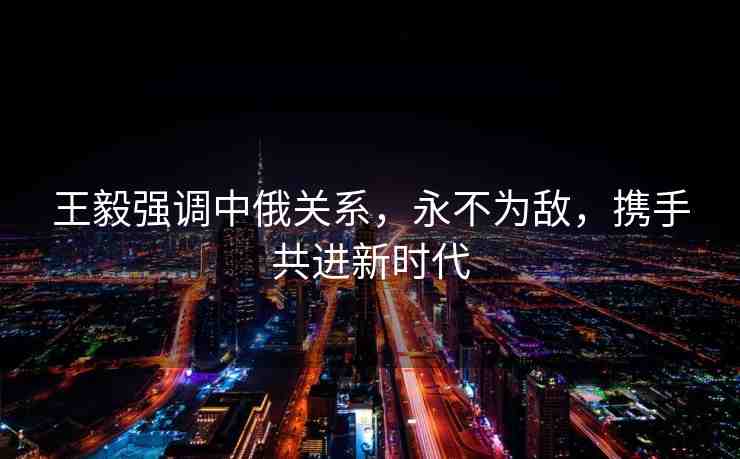 王毅強(qiáng)調(diào)中俄關(guān)系，永不為敵，攜手共進(jìn)新時(shí)代