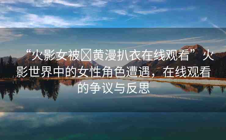 “火影女被?黃漫扒衣在線觀看”火影世界中的女性角色遭遇，在線觀看的爭(zhēng)議與反思