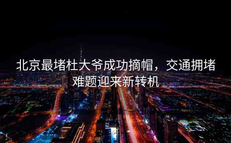 北京最堵杜大爺成功摘帽，交通擁堵難題迎來新轉機