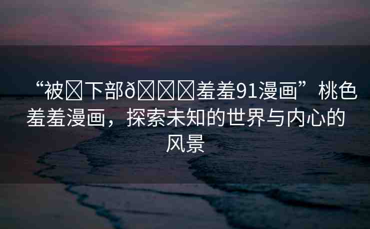 “被?下部??羞羞91漫畫”桃色羞羞漫畫，探索未知的世界與內心的風景