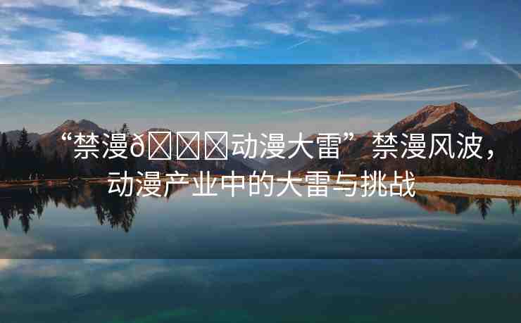 “禁漫??動(dòng)漫大雷”禁漫風(fēng)波，動(dòng)漫產(chǎn)業(yè)中的大雷與挑戰(zhàn)