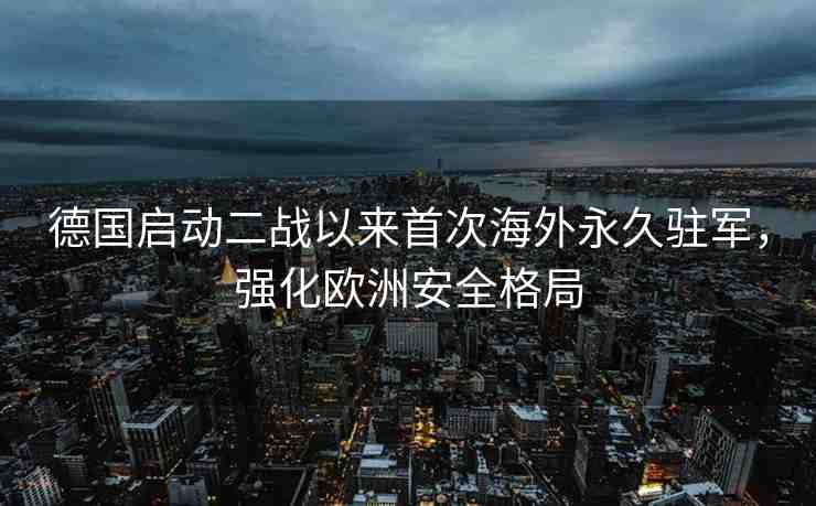 德國啟動二戰(zhàn)以來首次海外永久駐軍，強(qiáng)化歐洲安全格局