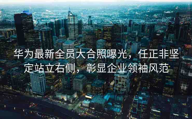 華為最新全員大合照曝光，任正非堅(jiān)定站立右側(cè)，彰顯企業(yè)領(lǐng)袖風(fēng)范