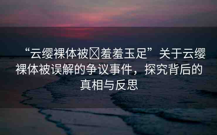 “云纓裸體被?羞羞玉足”關(guān)于云纓裸體被誤解的爭議事件，探究背后的真相與反思