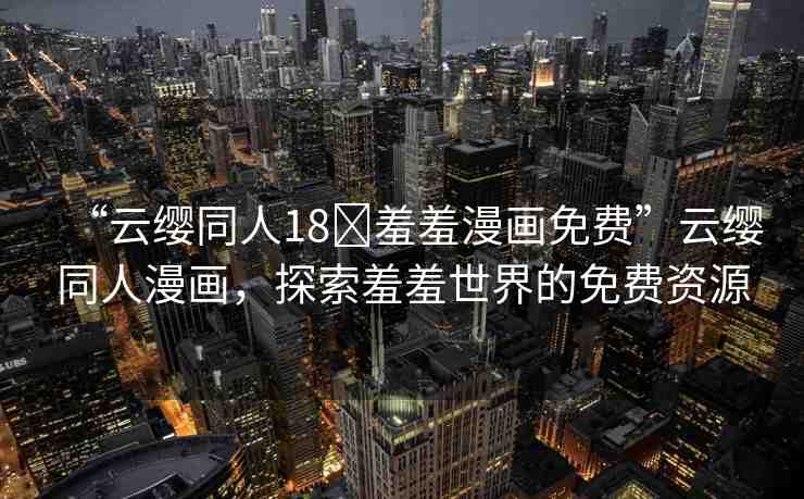“云纓同人18?羞羞漫畫免費”云纓同人漫畫，探索羞羞世界的免費資源