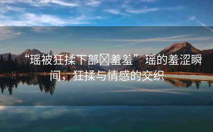 “瑤被狂揉下部?羞羞”瑤的羞澀瞬間，狂揉與情感的交織