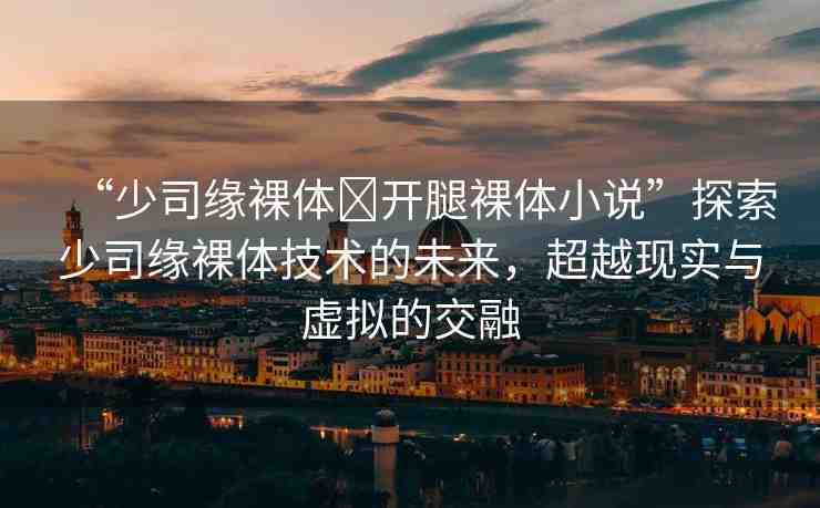 “少司緣裸體?開腿裸體小說”探索少司緣裸體技術(shù)的未來，超越現(xiàn)實(shí)與虛擬的交融