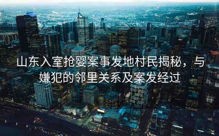 山東入室搶嬰案事發(fā)地村民揭秘，與嫌犯的鄰里關系及案發(fā)經(jīng)過