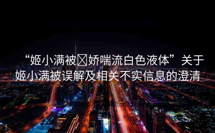“姬小滿被?嬌喘流白色液體”關(guān)于姬小滿被誤解及相關(guān)不實(shí)信息的澄清