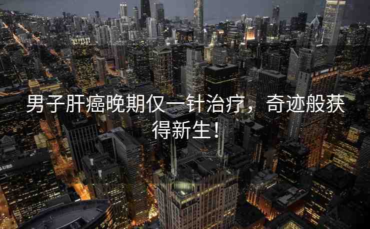 男子肝癌晚期僅一針治療，奇跡般獲得新生！