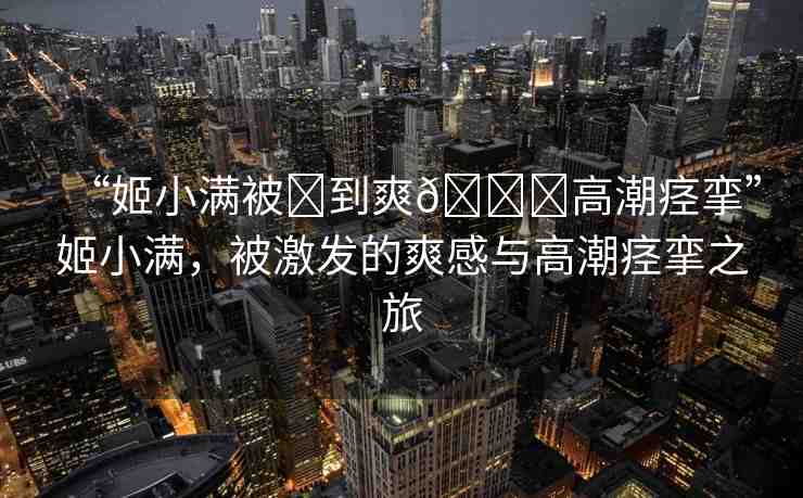 “姬小滿被?到爽??高潮痙攣”姬小滿，被激發(fā)的爽感與高潮痙攣之旅