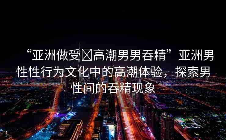 “亞洲做受?高潮男男吞精”亞洲男性性行為文化中的高潮體驗(yàn)，探索男性間的吞精現(xiàn)象