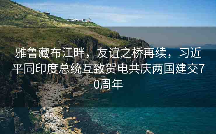雅魯藏布江畔，友誼之橋再續(xù)，習(xí)近平同印度總統(tǒng)互致賀電共慶兩國(guó)建交70周年
