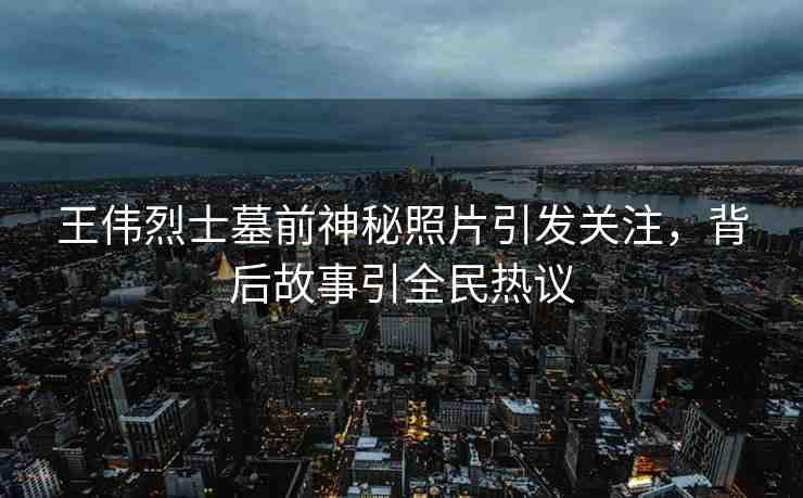 王偉烈士墓前神秘照片引發(fā)關注，背后故事引全民熱議